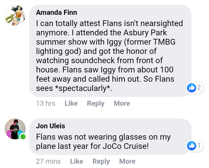 Amanda Finn: I can totally attest Flans isn't nearsighted anymore. I attended the Asbury Park summer show with Iggy (former TMBG lighting god) and got the honor of watching soundcheck from the front of the house. Flans saw Iggy from about 100 feet away and called him out. So Flans sees spectacularly.